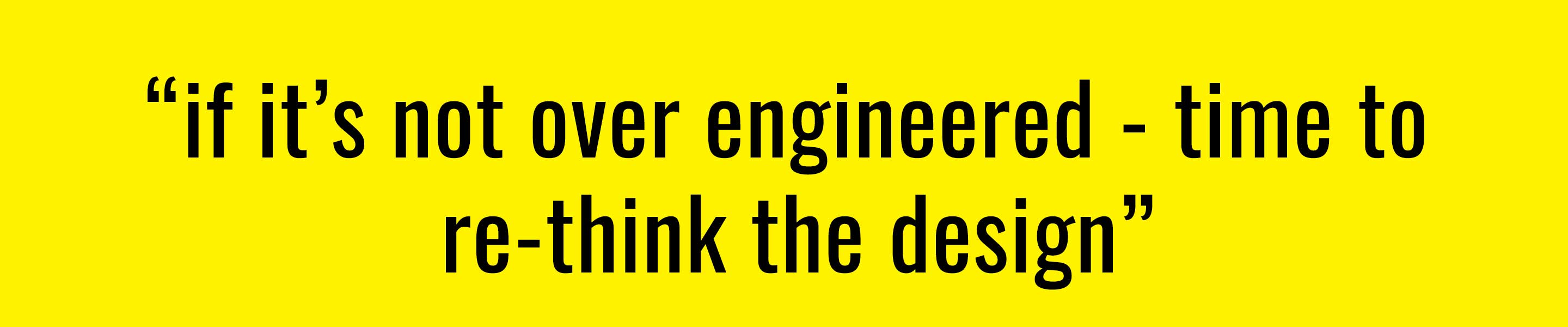 if it’s not over engineered - time to  re-think the design